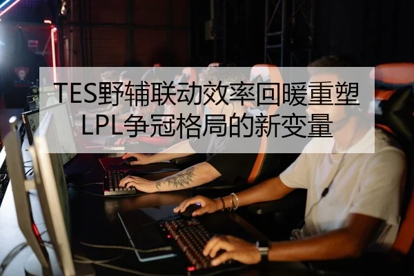 TES野辅联动效率回暖重塑LPL争冠格局的新变量